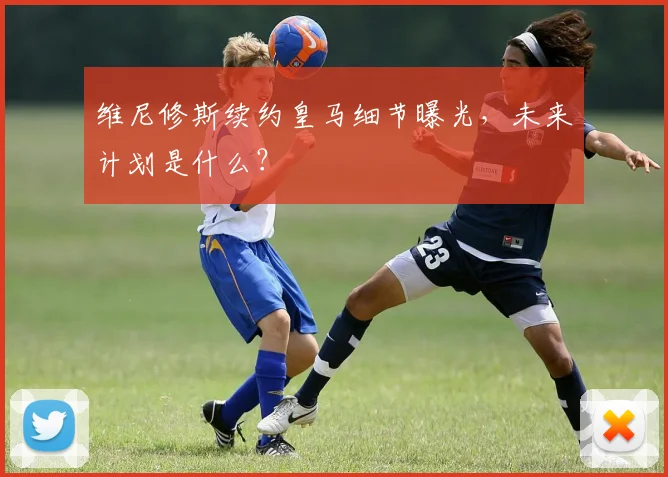 维尼修斯续约皇马细节曝光,未来计划是什么?