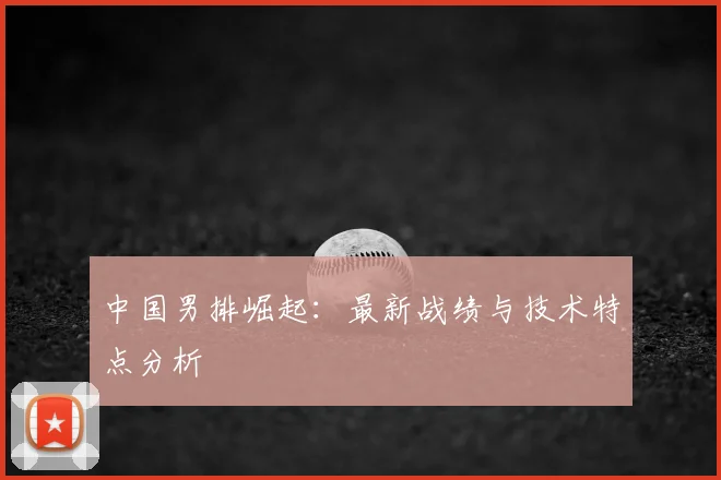 中国男排崛起：最新战绩与技术特点分析