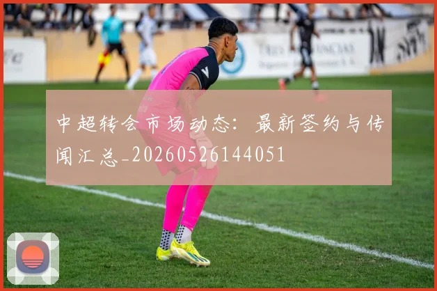 中超转会市场动态:最新签约与传闻汇总_20260526144051
